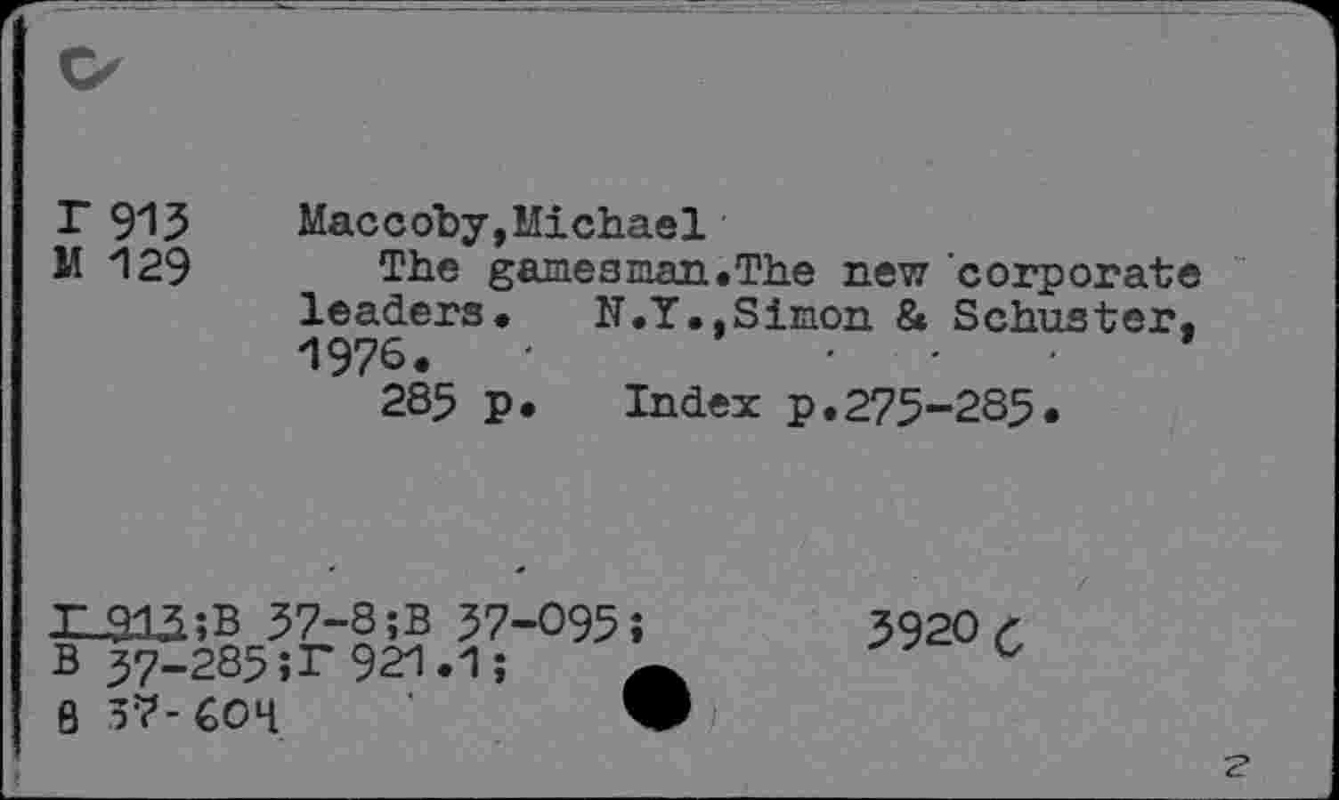 ﻿T 915	Maccoby,Michael
M 129 The gamesman.The new corporate leaders.	N.Y., Simon & Schuster.
1976.	'
285 p. Index p.275-285.
r_912;B 57-8;B 57-095;
B 57-285;r 921.1;
8 57-COH	W
5920 C